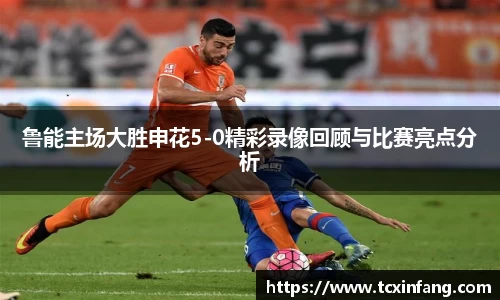 鲁能主场大胜申花5-0精彩录像回顾与比赛亮点分析